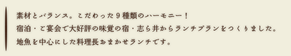 素材とバランス。こだわった9種類のハーモニー！
宿泊・ご宴会で大好評の味覚の宿・志ら井からランチプランをつくりました。
地魚を中心にした料理長おまかせランチです。