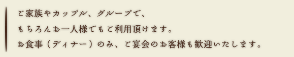 ご家族やカップル、グループで、もちろんお一人様でもご利用頂けます。お食事（ディナー）のみ、ご宴会のお客様も歓迎いたします。