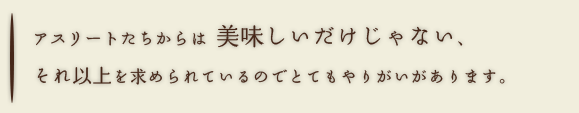 アスリートたちからは美味しいだけじゃない、それ以上を求められているのでとてもやりがいがあります。